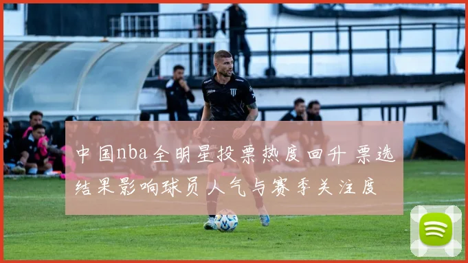 中国nba全明星投票热度回升 票选结果影响球员人气与赛季关注度