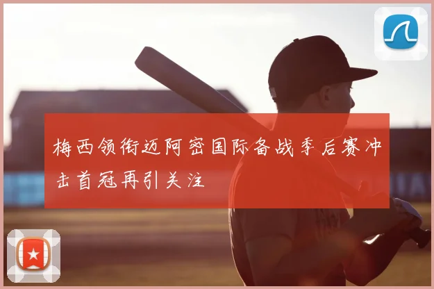 梅西领衔迈阿密国际备战季后赛冲击首冠再引关注