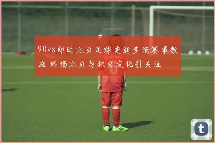 90vs即时比分足球更新多场赛事数据 终场比分与积分变化引关注