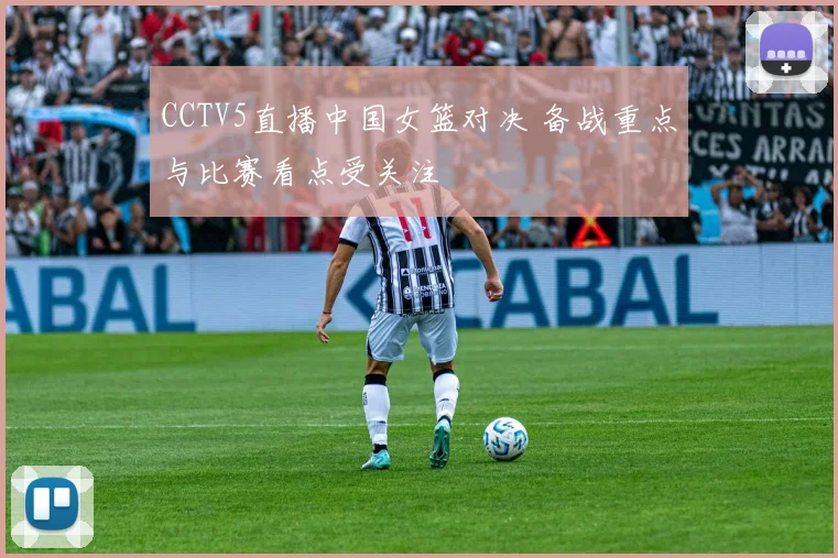 CCTV5直播中国女篮对决 备战重点与比赛看点受关注