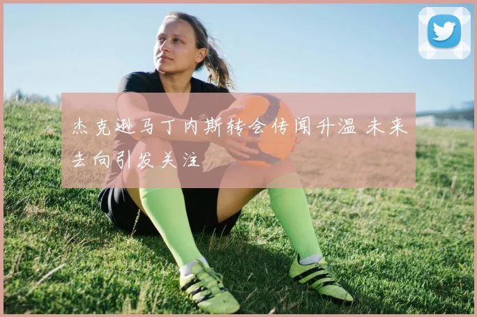杰克逊马丁内斯转会传闻升温 未来去向引发关注