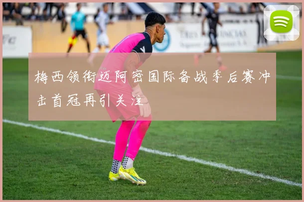 梅西领衔迈阿密国际备战季后赛冲击首冠再引关注