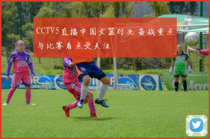 CCTV5直播中国女篮对决 备战重点与比赛看点受关注