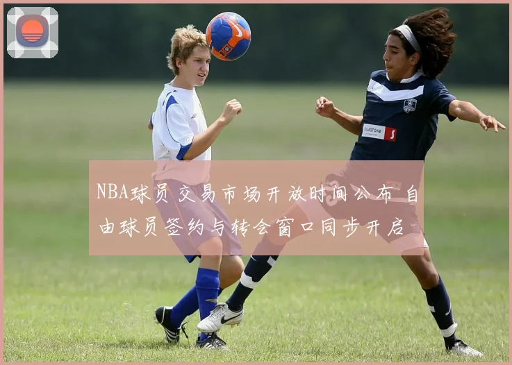 NBA球员交易市场开放时间公布 自由球员签约与转会窗口同步开启