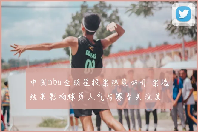 中国nba全明星投票热度回升 票选结果影响球员人气与赛季关注度