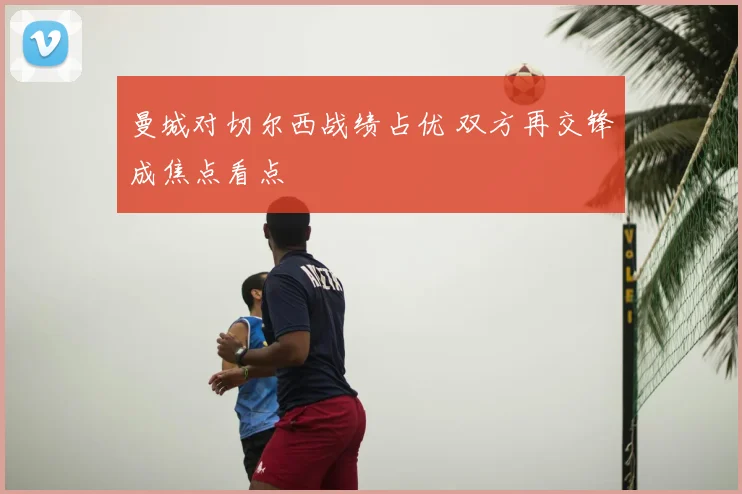曼城对切尔西战绩占优 双方再交锋成焦点看点