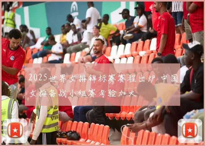 2025世界女排锦标赛赛程出炉 中国女排备战小组赛考验加大