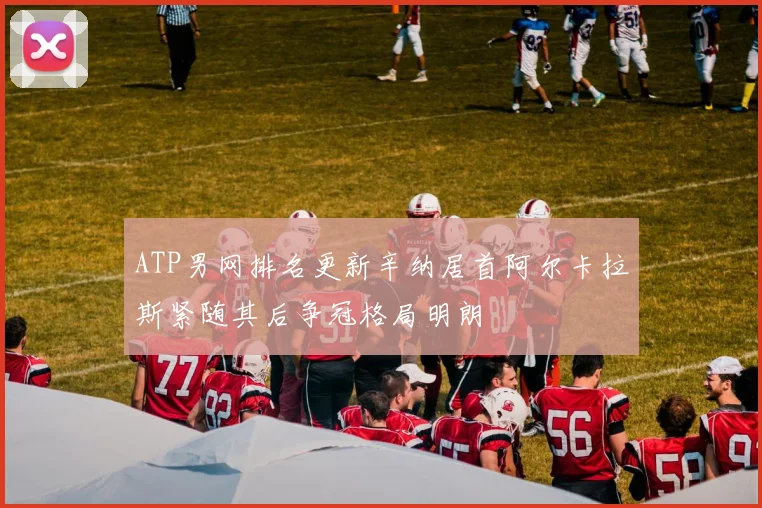 ATP男网排名更新辛纳居首阿尔卡拉斯紧随其后争冠格局明朗
