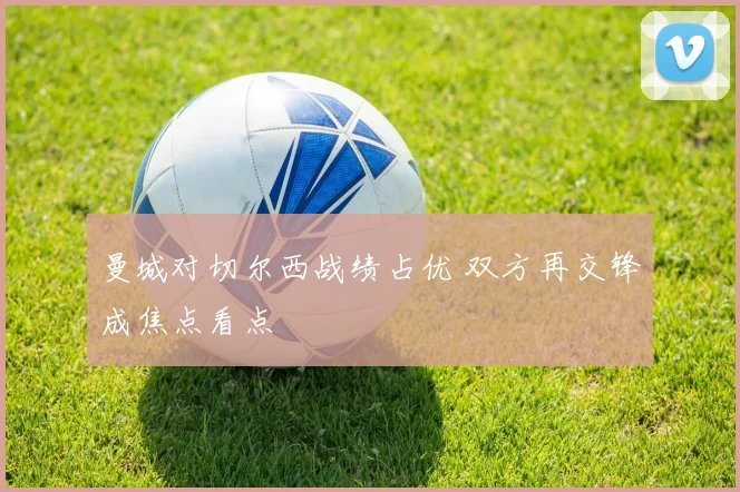 曼城对切尔西战绩占优 双方再交锋成焦点看点