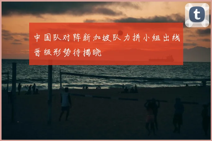 中国队对阵新加坡队力拼小组出线晋级形势待揭晓