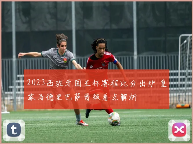 2023西班牙国王杯赛程比分出炉 皇家马德里巴萨晋级看点解析