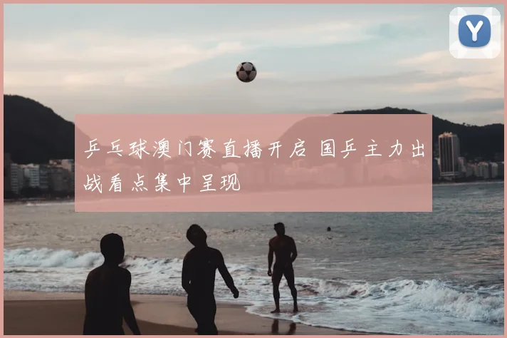 乒乓球澳门赛直播开启 国乒主力出战看点集中呈现