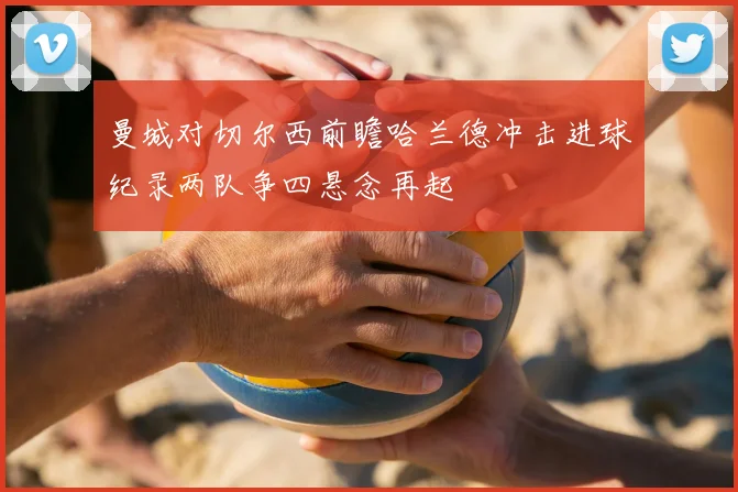曼城对切尔西前瞻哈兰德冲击进球纪录两队争四悬念再起