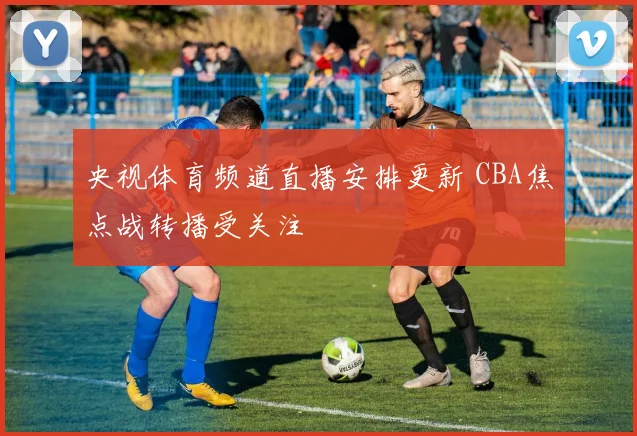 央视体育频道直播安排更新 CBA焦点战转播受关注