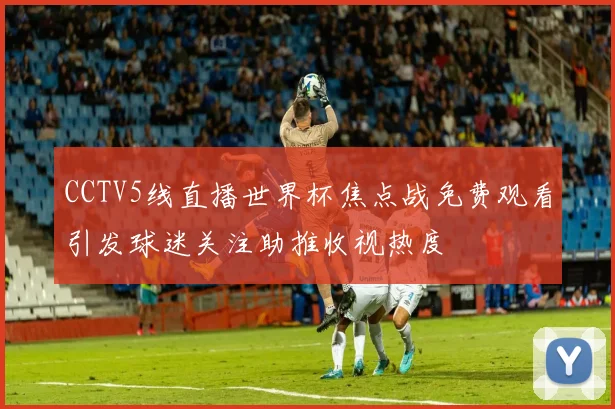 CCTV5线直播世界杯焦点战免费观看引发球迷关注助推收视热度